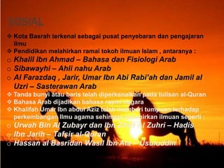SOSIAL
 Kota Basrah terkenal sebagai pusat penyebaran dan pengajaran
ilmu
 Pendidikan melahirkan ramai tokoh ilmuan Islam , antaranya :
o Khalil Ibn Ahmad – Bahasa dan Fisiologi Arab
o Sibawayhi – Ahli nahu Arab
o Al Farazdaq , Jarir, Umar Ibn Abi Rabi’ah dan Jamil al
Uzri – Sasterawan Arab
 Tanda bunyi atau baris telah diperkenalkan pada tulisan al-Quran
 Bahasa Arab dijadikan bahasa rasmi negara
 Khalifah Umar Ibn abdul Aziz telah memberi tumpuan terhadap
perkembangan Ilmu agama sehingga melahirkan ilmuan seperti :
o Urwah Bin Al Zubayr dan Ibn Zihat Al Zuhri – Hadis
o Ibn Jarih – Tafsir al-Quran
o Hassan al Basridan Wasil Ibn Ata – Usuluddin
 