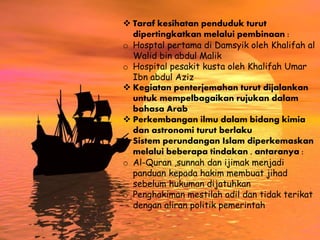  Taraf kesihatan penduduk turut
dipertingkatkan melalui pembinaan :
o Hosptal pertama di Damsyik oleh Khalifah al
Walid bin abdul Malik
o Hospital pesakit kusta oleh Khalifah Umar
Ibn abdul Aziz
 Kegiatan penterjemahan turut dijalankan
untuk mempelbagaikan rujukan dalam
bahasa Arab
 Perkembangan ilmu dalam bidang kimia
dan astronomi turut berlaku
 Sistem perundangan Islam diperkemaskan
melalui beberapa tindakan , antaranya :
o Al-Quran ,sunnah dan ijimak menjadi
panduan kepada hakim membuat jihad
sebelum hukuman dijatuhkan
o Penghakiman mestilah adil dan tidak terikat
dengan aliran politik pemerintah
 