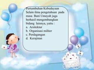 Pertumbuhan Kebudayaan
Selain ilmu pengetahuan pada
masa Bani Umayah juga
berhasil mengembangkan
bidang lainnya, yaitu :
a. Arsitektur
b. Organisasi militer
c. Perdagangan
d. Kerajinan