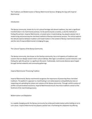The Traditions and Modernization of Baniya Matrimonial Services: Bridging the Gap with Imperial
Matrimonial
Introduction
The Baniya community, known for its rich cultural heritage and vibrant traditions, has seen a significant
transformation in its matrimonial practices. As the world around us evolves, so do the methods of
finding life partners. Imperial Matrimonial, a trusted name in matchmaking, has played a pivotal role in
modernizing and preserving the cherished traditions of Baniya matrimonial services. This article explores
the delicate balance between tradition and modernization in the context of Baniya matrimonial services
and the role of Imperial Matrimonial in bridging this gap.
The Cultural Tapestry of the Baniya Community
The Baniya community, also known as the Vaishya community, has a rich tapestry of traditions and
customs that are deeply rooted in their cultural identity. Marriage is considered a sacred institution, and
finding the right life partner is a significant life event. Traditionally, matrimonial alliances were forged
through familial networks and community gatherings.
Imperial Matrimonial: Preserving Tradition
Imperial Matrimonial, Baniya matrimonial recognizes the importance of preserving these cherished
traditions. The platform's approach to matchmaking is not solely based on compatibility but also on
respecting and upholding the values and customs of the Baniya community. Through careful curation of
profiles and personalized assistance, Imperial Matrimonial ensures that these traditions remain at the
forefront of the matchmaking process.
Modernization and Adaptation
In a rapidly changing world, the Baniya community has embraced modernization while holding on to its
core values. Imperial Matrimonial has played a pivotal role in facilitating this adaptation by offering
 