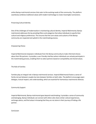 online Baniya matrimonial services that cater to the evolving needs of the community. The platform
seamlessly combines traditional values with modern technology to create meaningful connections.
Preserving Cultural Identity
One of the challenges of modernization is maintaining cultural identity. Imperial Matrimonial, Baniya
matrimonial addresses this by providing filters and categories that allow individuals to specify their
cultural and religious preferences. This ensures that the core values and customs of the Baniya
community are respected and upheld in the matchmaking process.
Empowering Choice
Imperial Matrimonial empowers individuals from the Baniya community to make informed choices
about their life partners. It provides a user-friendly interface where individuals can actively participate in
the matchmaking process, enabling them to select partners based on compatibility and shared values.
The Role of Families
Families play an integral role in Baniya matrimonial services. Imperial Matrimonial fosters a sense of
family not just between couples but also between families on both sides. The platform encourages open
dialogue, mutual respect, and understanding, which are essential for harmonious matrimonial alliances.
Community Support
Imperial Matrimonial, Baniya matrimonial goes beyond matchmaking; it provides a sense of community
and belonging. Baniya individuals can connect with others who share similar cultural experiences,
exchange advice, and find solace in knowing that they are not alone in their journey of finding a life
partner.
Conclusion
 