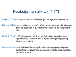 Reakcija na rizik …  (“4 T”) Prekinuti ( Terminate )   –  Uraditi stvari drugačije i na taj način otkloniti rizik Tolerisati ( Tolerate )   –  Ništa se ne može učiniti po razumnim troškovima da bi se ublažio rizik ili su vjerovatnoća i uticaj na razumnom nivou Tretirati ( Treat )  –  Preduzimanje radnji na kontroli rizika smanjivanjem vjerovatnoće razvoja rizika ili ograničavanjem njegovog uticaja na projekat Transfer ( Transfer )   –  Neki od financisjkih rizika se mogu prenijeti putem osiguranja ili ugovornih aranžmana, ili mogu biti prihvaćeni od trećih strana 