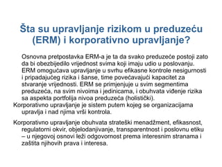 Šta su upravljanje rizikom u preduzeću (ERM) i korporativno upravljanje? Osnovna pretpostavka ERM-a je ta   da svako preduzeće postoji  zato  da bi   obezbijedilo vrijednost svima koji imaju udio u poslovanju. ERM omogućava upravljanje u svrhu efikasne kontrole nesigurnosti i pripadajućeg rizika i šanse, time povećavajući kapacitet za stvaranje vrijednosti. ERM se primjenjuje u svim segmentima preduzeća, na svim nivoima i jedinicama, i obuhvata viđenje rizika sa aspekta portfolija nivoa preduzeća (holistički).  Korporativno upravljanje je sistem putem kojeg se organizacijama upravlja i nad njima vrši kontrola. Korporativno upravljanje obuhvata strateški menadžment, efikasnost, regulatorni okvir, objelodanjivanje, transparentnost i poslovnu etiku – u njegovoj osnovi leži odgovornost prema interesnim stranama i zaštita njihovih prava i interesa. 