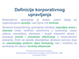 Definicije korporativnog upravljanja Korporativno upravljanje je sistem putem kojeg se organizacijama  upravlja  i nad njima vrši  kontrola . Struktura korporativnog upravljanja određuje  raspodjelu prava i obaveza  među različitim učesnicima u korporaciji, poput odbora, menadžera, akcionara i drugih interesnih strana i propisuje  pravila i procedure odlučivanja  o korporativnim pitanjima. Ovim se takođe obezbjeđuje struktura pomoću koje se  uspostavljaju poslovni ciljevi kompanije , kao i sredstva za postizanje tih ciljeva i  kontrola efikasnosti.  Principi korporativnog upravljanja  Organizacije za ekonomsku saradnju i razvoj (OECD), 1999. (izmijenjeni 2004.) 