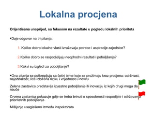 Lokalna procjena Orijentisana unaprijed, sa fokusom na rezultate u pogledu lokalnih prioriteta Daje odgovor na tri pitanja: Koliko dobro lokalne vlasti izražavaju potrebe i aspiracije zajednice? Koliko dobro se raspodjeljuju neophodni rezultati i poboljšanja? Kakvi su izgledi za poboljšanje? Ova pitanja se potkrepljuju sa četiri teme koje se prožimaju kroz procjenu: održivost, nejednakost, lica izložena riziku i vrijednost u novcu Zelena zastavica predstavlja izuzetno poboljšanje ili inovaciju iz kojih drugi mogu da nauče Crvena zastavica pokazuje gdje se treba brinuti o sposobnosti raspodjele i održavanja prioritetnih poboljšanja Mišljenje usaglašeno između inspektorata 