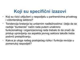 Koji su rizici uključeni u raspodjelu u partnerstvima privatnog i volonterskog sektora? Tendencija kretanja ka unitarnim nadležnostima i želja da se razbije “bunkerski” način rada putem unakrsno funkcionalnog i organizacionog rada trebalo bi da znači da pristup upravljanju sa aspekta javnog sektora takođe treba podvrći preispitivanju. Kakva je uloga našeg postojećeg rizika i funkcije revizije u pomenutoj raspodjeli? Koji su specifični izazovi 
