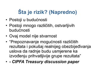 Šta je rizik ? ( Napredno ) Postoji u budućnosti Postoji mnogo različitih, ostvarljivih budućnosti Ovaj model nije stvarnost “ Prepoznavanje mogućnosti različitih rezultata i pokušaj realnijeg obezbijeđivanja uslova da radnje budu usmjerene ka izvođenju prihvatljivije grupe rezultata” -  CIPFA Treasury discussion paper 