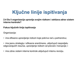 Ključne linije ispitivanja 2.4  Da li organizacija upravlja svojim rizikom i održava zdrav sistem interne kontrole? Fokus ključnih linija ispitivanja Organizacija: •  ima efikasno upravljanje rizikom koje pokriva rad u partnerstvu; •  ima jasnu strategiju i efikasne aranžmane, uključujući raspodjelu odgovarajućih resursa, upravljanje rizikom od prevare i korupcije; i •  ima zdrav sistem interne kontrole uključujući internu reviziju. 