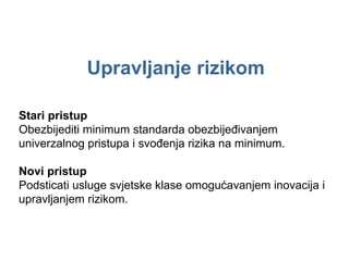 Upravljanje rizikom Stari pristup Obezbijediti minimum standarda obezbijeđivanjem univerzalnog pristupa i svođenja rizika na minimum. Novi pristup Podsticati usluge svjetske klase omogućavanjem inovacija i upravljanjem rizikom. 