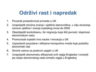 Održivi rast i napredak Povećati produktivnost privrede u UK Unaprijediti stručna znanja i vještine stanovništva, u cilju stvaranja osnove vještina i znanja svjetskog nivoa do 2020 Obezbijediti kontrolisanu, fer migraciju koja štiti javnost i doprinosi ekonomskom rastu Promovisati svjetski nivo nauke i inovacija u UK Uspostaviti pouzdane i efikasne transportne mreže koje podstiču ekonomski rast Stvoriti uslove za poslovni uspjeh u UK Unaprijediti ekonomsku efikasnost svih regija Engleske i smanjiti jaz stope ekonomskog rasta između regija u Engleskoj 