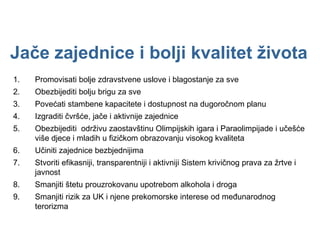 Jače zajednice i bolji kvalitet života Promovisati bolje zdravstvene uslove i blagostanje za sve Obezbijediti bolju brigu za sve Povećati stambene kapacitete i dostupnost na dugoročnom planu  Izgraditi čvršće, jače i aktivnije zajednice Obezbijediti  održivu zaostavštinu Olimpijskih igara i Paraolimpijade i učešće više djece i mladih u fizičkom obrazovanju visokog kvaliteta Učiniti zajednice bezbjednijima Stvoriti efikasniji, transparentniji i aktivniji Sistem krivičnog prava za žrtve i javnost Smanjiti štetu prouzrokovanu upotrebom alkohola i droga Smanjiti rizik za UK i njene prekomorske interese od međunarodnog terorizma 