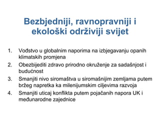 Bezbjedniji, ravnopravniji i ekološki održiviji svijet Vođstvo u globalnim naporima na izbjegavanju opanih klimatskih promjena Obezbijediti zdravo prirodno okruženje za sadašnjost i budućnost Smanjiti nivo siromaštva u siromašnijim zemljama putem bržeg napretka ka milenijumskim ciljevima razvoja Smanjiti uticaj konflikta putem pojačanih napora UK i međunarodne zajednice 