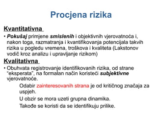Procjena rizika Kvantitativna  Pokušaj  primjene  smislenih  i objektivnih vjerovatnoća i ,  nakon toga ,  razmatranja i kvantifikovanja potencijala takvih rizika u pogledu vremena, troškova i kvaliteta (Lakstonov vodič kroz analizu i upravljanje rizikom) Kvalitativna  Obuhvata registrovanje identifikovanih rizika, od strane “eksperata”, na formalan način koristeći  subjektivne  vjerovatnoće. Odabir  zainteresovanih strana  je od kritičnog značaja za  uspjeh. U obzir se mora uzeti grupna dinamika.  Takođe se koristi da se identifikuju prilike.  
