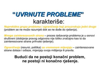 “ UVRNUTE PROBLEME ”   karakteriše: Neprekidna grupa problema i ograničenja koji prouzrokuju jedni druge  (problem se ne može razumjeti dok se ne dođe do rješenja). Mnogo zainteresovanih strana  – proces rješavanja problema je u osnovi društveni (dobijanje pravog odgovora nije toliko značajno kao to da zainteresovane strane prihvate rješenje). Ograničenja  (resursi, politika)  se vremenom mijenjaju  – zainteresovane strane dolaze i odlaze, mijenjaju svoja mišljenja ili pravila. Budući da ne postoji konačni problem,  ne postoji ni konačno rješenje. 