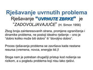Rješavanje uvrnutih problema Rješavanje  “ UVRNUTE ZBRKE ”   je  “ ZADOVOLJAVAJUĆE ”  (H. Simon 1956) Zbog broja zainteresovanih strana, promjene ograničenja i dinamike problema, ne postoji idealno rješenje – ono je “dobro koliko može biti dobro” ili “dovoljno dobro”. Proces rješavanja problema se završava kada nestane resursa (vremena, novca, energije itd.)! Stoga nam je potreban drugačiji pristup kod nošenja sa rizikom, a u pogledu problema koji nisu lako rješivi. 