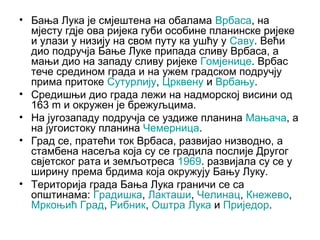 • Бања Лука је смјештена на обалама Врбаса, на
мјесту гдје ова ријека губи особине планинске ријеке
и улази у низију на свом путу ка ушћу у Саву. Већи
дио подручја Бање Луке припада сливу Врбаса, а
мањи дио на западу сливу ријеке Гомјенице. Врбас
тече средином града и на ужем градском подручју
прима притоке Сутурлију, Црквену и Врбању.
• Средишњи дио града лежи на надморској висини од
163 m и окружен је брежуљцима.
• На југозападу подручја се уздиже планина Мањача, а
на југоистоку планина Чемерница.
• Град се, пратећи ток Врбаса, развијао низводно, а
стамбена насеља која су се градила послије Другог
свјетског рата и земљотреса 1969. развијала су се у
ширину према брдима која окружују Бању Луку.
• Територија града Бања Лука граничи се са
општинама: Градишка, Лакташи, Челинац, Кнежево,
Мркоњић Град, Рибник, Оштра Лука и Приједор.

 