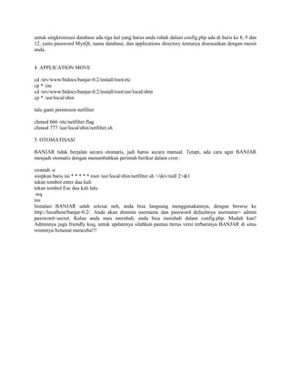 untuk singkronisasi database ada tiga hal yang harus anda rubah dalam config.php ada di baris ke 8, 9 dan
12, yaitu password MysQl, nama database, dan applications directory tentunya disesuaikan dengan mesin
anda.
4. APPLICATION MOVE
cd /srv/www/htdocs/banjar-0.2/install/root/etc
cp * /etc
cd /srv/www/htdocs/banjar-0.2/install/root/usr/local/sbin
cp * /usr/local/sbin
lalu ganti permision netfilter
chmod 666 /etc/netfilter.flag
chmod 777 /usr/local/sbin/netfilter.sh
5. OTOMATISASI
BANJAR tidak berjalan secara otomatis, jadi harus secara manual. Tetapi, ada cara agar BANJAR
menjadi otomatis dengan menambahkan perintah berikut dalam cron :
crontab -e
sisipkan baris ini * * * * * root /usr/local/sbin/netfilter.sh >/dev/null 2>&1
tekan tombol enter dua kali
tekan tombol Esc dua kali lalu
:wq
tus
Instalasi BANJAR udah selesai neh, anda bisa langsung menggunakannya, dengan browse ke
http://localhost/banjar-0.2/. Anda akan diminta username dan password defaultnya username= admin
password=secret. Kalau anda mau merubah, anda bisa merubah dalam config.php. Mudah kan?
Adminnya juga friendly koq, untuk updatenya silahkan pantau tterus versi terbarunya BANJAR di situs
resminya.Selamat mencoba!!!
 