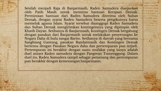 5
Setelah menjadi Raja di Banjarmasih, Raden Samudera dianjurkan
oleh Patih Masih untuk meminta bantuan Kerajaan Demak.
Permintaan bantuan dari Raden Samudera diterima oleh Sultan
Demak, dengan syarat Raden Samudera beserta pengikutnya harus
memeluk agama Islam. Syarat tersebut disanggupi Raden Samudera
dan Sultan Demak mengirimkan kontingennya yang dipimpin oleh
Khatib Dayan. Setibanya di Banjarmasih, kontingen Demak bergabung
dengan pasukan dari Banjarmasih untuk melakukan penyerangan ke
Negara Daha di hulu sungai Barito. Setibanya di daerah yang bernama
Sanghiang Gantung, pasukan Bandarmasih dan Kontingen Demak
bertemu dengan Pasukan Negara daha dan pertempuran pun terjadi.
Pertempuran ini berakhir dengan suatu mufakat yang isinya adalah
duel antara Raden samudera dengan Pangeran Tumenggung. Dalam
duel itu, Raden Samudera tampil sebagai pemenang dan pertempuran
pun berakhir dengan kemenangan banjarmasin.
 