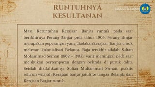 RUNTUHNYA
KESULTANAN
Masa Keruntuhan Kerajaan Banjar runtuh pada saat
berakhirnya Perang Banjar pada tahun 1905. Perang Banjar
merupakan peperangan yang diadakan kerajaan Banjar untuk
melawan kolonialisasi Belanda. Raja terakhir adalah Sultan
Mohammad Seman (1862 - 1905), yang meninggal pada saat
melakukan pertempuran dengan belanda di puruk cahu.
Setelah dikalahkannya Sultan Muhammad Seman, praktis
seluruh wilayah Kerajaan banjar jatuh ke tangan Belanda dan
Kerajaan Banjar runtuh.
8
SMAN 1 SLEMAN
 