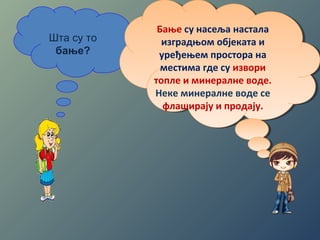 Шта су то 
бање? 
Бање су насеља настала 
изградњом објеката и 
уређењем простора на 
местима где су извори 
топле и минералне воде. 
Неке минералне воде се 
флаширају и продају. 
Бање су насеља настала 
изградњом објеката и 
уређењем простора на 
местима где су извори 
топле и минералне воде. 
Неке минералне воде се 
флаширају и продају. 
 