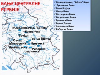 Младеновачка, “Selters” 
Буковичка 
Врујци 
Овчар 
Горња Трепча 
Матарушка Врњачка 
Богутовачка 
Рибарска 
Јошаничка 
Младеновачка, “Seltеrs” Бања 
 Буковичка Бања 
Бања Врујци 
Овчар Бања 
Матарушка Бања 
Богутовачка Бања 
Врњачка Бања 
Горња Трепча 
Јошаничка Бања 
Рибарска Бања 
Младеновачка, “Seltеrs” Бања 
 Буковичка Бања 
Бања Врујци 
Овчар Бања 
Матарушка Бања 
Богутовачка Бања 
Врњачка Бања 
Горња Трепча 
Јошаничка Бања 
Рибарска Бања 
 