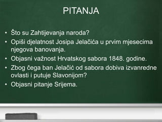 PITANJA 
• Što su Zahtijevanja naroda? 
• Opiši djelatnost Josipa Jelačića u prvim mjesecima 
njegova banovanja. 
• Objasni važnost Hrvatskog sabora 1848. godine. 
• Zbog čega ban Jelačić od sabora dobiva izvanredne 
ovlasti i putuje Slavonijom? 
• Objasni pitanje Srijema. 
 