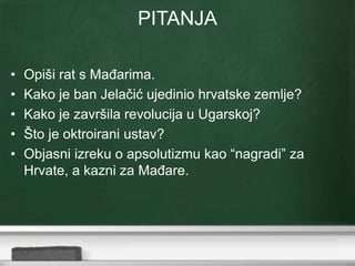 PITANJA 
• Opiši rat s Mađarima. 
• Kako je ban Jelačić ujedinio hrvatske zemlje? 
• Kako je završila revolucija u Ugarskoj? 
• Što je oktroirani ustav? 
• Objasni izreku o apsolutizmu kao “nagradi” za 
Hrvate, a kazni za Mađare. 
