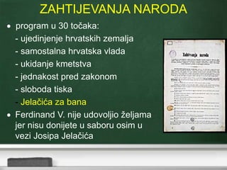 ZAHTIJEVANJA NARODA 
 program u 30 točaka: 
- ujedinjenje hrvatskih zemalja 
- samostalna hrvatska vlada 
- ukidanje kmetstva 
- jednakost pred zakonom 
- sloboda tiska 
- Jelačića za bana 
 Ferdinand V. nije udovoljio željama 
jer nisu donijete u saboru osim u 
vezi Josipa Jelačića 
 