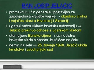BAN JOSIP JELAČIĆ 
• promaknut u čin generala i postavljen za 
zapovjednika krajiške vojske  objedinio civilnu 
i vojničku vlast u Hrvatskoj i Slavoniji 
• ugarski sabor ukinuo hrvatsku autonomiju  
Jelačić prekinuo odnose s ugarskom vladom 
• utemeljeno Bansko vijeće  samostalna 
hrvatska vlada s banom Jelačićem na čelu 
• nemiri na selu  25. travnja 1848. Jelačić ukida 
kmetstvo i uvodi prijeki sud 
 