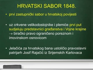 HRVATSKI SABOR 1848. 
• prvi zastupnički sabor u hrvatskoj povijesti 
• uz crkvene velikodostojnike i plemiće prvi put 
sudjeluju predstavnici građanstva i Vojne krajine 
 biračko pravo ograničeno poreznom i 
imovinskom osnovicom 
• Jelačića za hrvatskog bana ustoličio pravoslavni 
patrijarh Josif Rajačić iz Srijemskih Karlovaca 
 