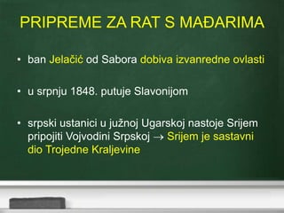 PRIPREME ZA RAT S MAĐARIMA 
• ban Jelačić od Sabora dobiva izvanredne ovlasti 
• u srpnju 1848. putuje Slavonijom 
• srpski ustanici u južnoj Ugarskoj nastoje Srijem 
pripojiti Vojvodini Srpskoj  Srijem je sastavni 
dio Trojedne Kraljevine 
 