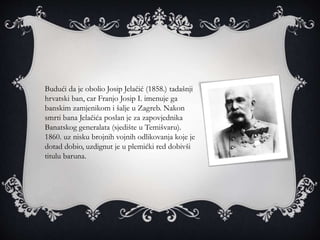 Budući da je obolio Josip Jelačić (1858.) tadašnji
hrvatski ban, car Franjo Josip I. imenuje ga
banskim zamjenikom i šalje u Zagreb. Nakon
smrti bana Jelačića poslan je za zapovjednika
Banatskog generalata (sjedište u Temišvaru).
1860. uz nisku brojnih vojnih odlikovanja koje je
dotad dobio, uzdignut je u plemićki red dobivši
titulu baruna.
 