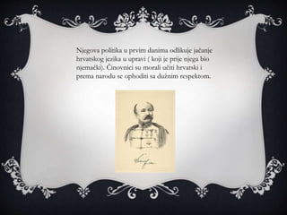 Njegova politika u prvim danima odlikuje jačanje
hrvatskog jezika u upravi ( koji je prije njega bio
njemački). Činovnici su morali učiti hrvatski i
prema narodu se ophoditi sa dužnim respektom.
 