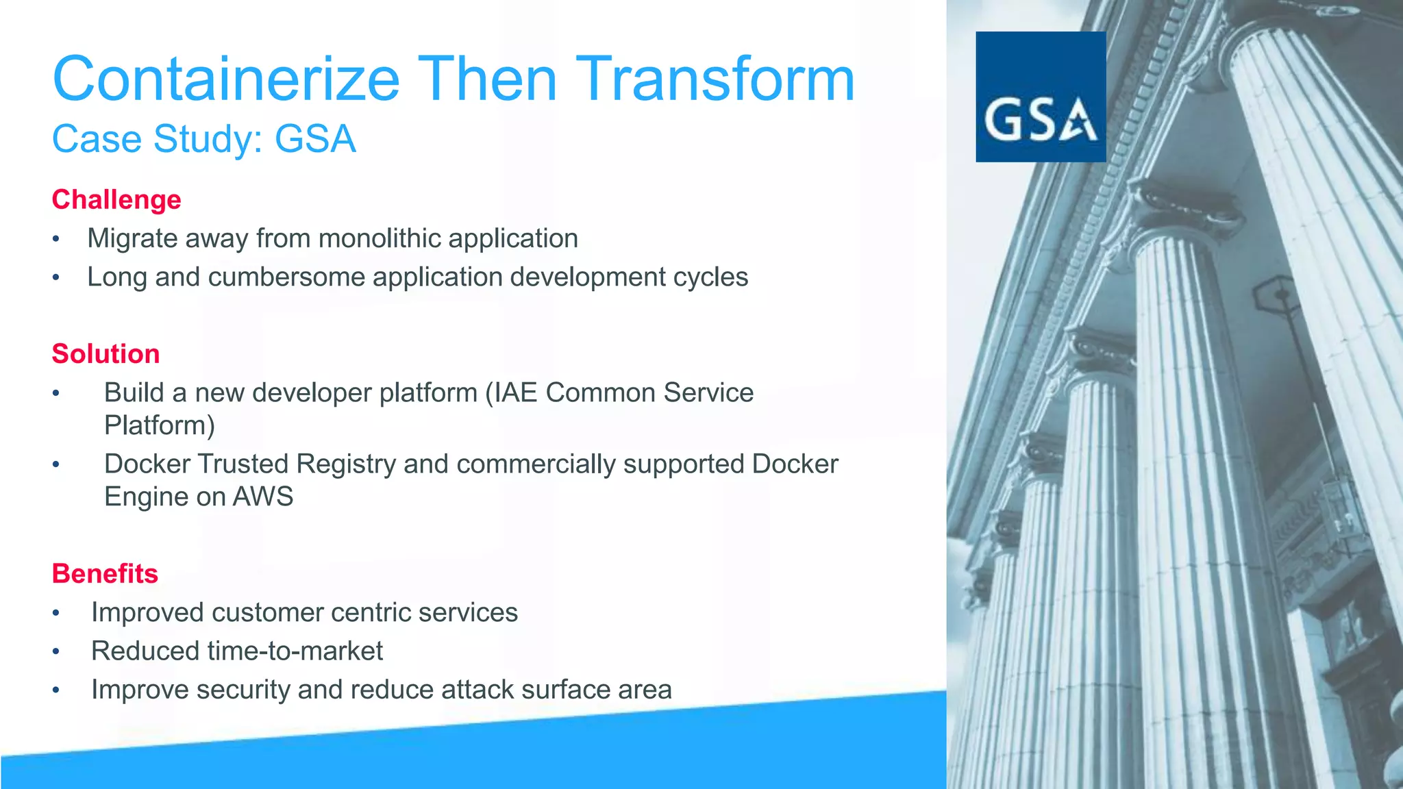 Containerize Then Transform
Case Study: GSA
Challenge
• Migrate away from monolithic application
• Long and cumbersome application development cycles
Solution
• Build a new developer platform (IAE Common Service
Platform)
• Docker Trusted Registry and commercially supported Docker
Engine on AWS
Benefits
• Improved customer centric services
• Reduced time-to-market
• Improve security and reduce attack surface area
 