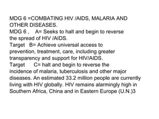 MDG 6 =COMBATING HIV /AIDS, MALARIA AND  OTHER DISEASES.  MDG 6 ,  A= Seeks to halt and begin to reverse  the spread of HIV /AIDS. Target  B= Achieve universal access to  prevention, treatment, care, including greater  transparency and support for HIV/AIDS. Target  C= halt and begin to reverse the  incidence of malaria, tuberculosis and other major  diseases. An estimated 33.2 million people are currently  living with HIV globally. HIV remains alarmingly high in  Southern Africa, China and in Eastern Europe (U.N.)3 