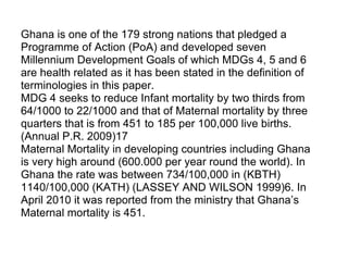 Ghana is one of the 179 strong nations that pledged a  Programme of Action (PoA) and developed seven  Millennium Development Goals of which MDGs 4, 5 and 6  are health related as it has been stated in the definition of  terminologies in this paper. MDG 4 seeks to reduce Infant mortality by two thirds from  64/1000 to 22/1000 and that of Maternal mortality by three  quarters that is from 451 to 185 per 100,000 live births.  (Annual P.R. 2009)17  Maternal Mortality in developing countries including Ghana  is very high around (600.000 per year round the world). In  Ghana the rate was between 734/100,000 in (KBTH)  1140/100,000 (KATH) (LASSEY AND WILSON 1999)6. In  April 2010 it was reported from the ministry that Ghana’s  Maternal mortality is 451.   