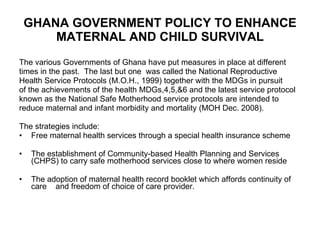 GHANA GOVERNMENT POLICY TO ENHANCE MATERNAL AND CHILD SURVIVAL The various Governments of Ghana have put measures in place at different  times in the past.  The last but one  was called the National Reproductive  Health Service Protocols (M.O.H., 1999) together with the MDGs in pursuit  of the achievements of the health MDGs,4,5,&6 and the latest service protocol  known as the National Safe Motherhood service protocols are intended to  reduce maternal and infant morbidity and mortality (MOH Dec. 2008).  The strategies include: Free maternal health services through a special health insurance scheme The establishment of Community-based Health Planning and Services (CHPS) to carry safe motherhood services close to where women reside The adoption of maternal health record booklet which affords continuity of care  and freedom of choice of care provider. 