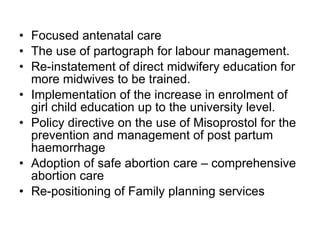Focused antenatal care  The use of partograph for labour management. Re-instatement of direct midwifery education for more midwives to be trained. Implementation of the increase in enrolment of girl child education up to the university level. Policy directive on the use of Misoprostol for the prevention and management of post partum haemorrhage Adoption of safe abortion care – comprehensive abortion care Re-positioning of Family planning services 