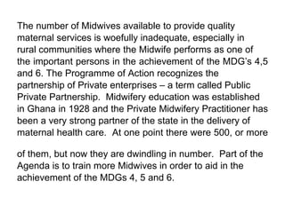 The number of Midwives available to provide quality  maternal services is woefully inadequate, especially in  rural communities where the Midwife performs as one of  the important persons in the achievement of the MDG’s 4,5  and 6. The Programme of Action recognizes the  partnership of Private enterprises – a term called Public  Private Partnership.  Midwifery education was established  in Ghana in 1928 and the Private Midwifery Practitioner has  been a very strong partner of the state in the delivery of  maternal health care.  At one point there were 500, or more  of them, but now they are dwindling in number.  Part of the  Agenda is to train more Midwives in order to aid in the  achievement of the MDGs 4, 5 and 6. 