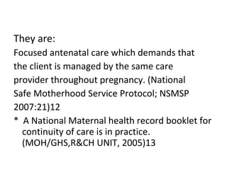 They are: Focused antenatal care which demands that  the client is managed by the same care  provider throughout pregnancy. (National  Safe Motherhood Service Protocol; NSMSP  2007:21)12 *  A National Maternal health record booklet for continuity of care is in practice. (MOH/GHS,R&CH UNIT, 2005)13 