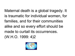 Maternal death is a global tragedy. It  is traumatic for individual women, for  families, and for their communities  alike and so every effort should be  made to curtail its occurrences.  (W.H.O. 1999: 4)2 