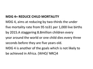 MDG 4= REDUCE CHILD MORTALITY  MDG 4, aims at reducing by two-thirds the under  five mortality rate from 95 to31 per 1,000 live births  by 2015.A staggering 8.8million children every  year around the world or one child dies every three  seconds before they are five years old. MDG 4 is another of the goals which is not likely to  be achieved in Africa. (WHO/ NRC)4 