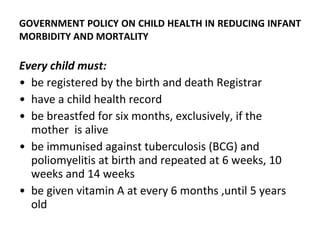 GOVERNMENT POLICY ON CHILD HEALTH IN REDUCING INFANT MORBIDITY AND MORTALITY Every child must: be registered by the birth and death Registrar have a child health record be breastfed for six months, exclusively, if the mother  is alive be immunised against tuberculosis (BCG) and poliomyelitis at birth and repeated at 6 weeks, 10 weeks and 14 weeks be given vitamin A at every 6 months ,until 5 years old 