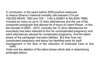 In conclusion, in the years before 2000 positive measures  to reduce Ghana’s maternal mortality rate between 214 per  100,000 GDHS, 1993 and 755 – 1140 (LASSEY & WILSON 1998)  included as many as up to 12 clinic attendances and the use of the  composite partograph that allowed for 8 hours of Latent Phase.  In this  last decade of 2000 – 2010, ironically the 12 clinic attendances for  everybody has been reduced to four for uncomplicated pregnancy and  extra attendances allowed for complicated pregnancy. And the latent  phase of the partograph has been deleted.  But then how can  complicated pregnancy and labour be identified early for swift  management in the face of the reduction of Antenatal Care to four basic  Visits and the deletion of the latent phase which aids in determining  prolonged labour. 