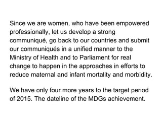 Since we are women, who have been empowered  professionally, let us develop a strong  communiqué, go back to our countries and submit  our communiqués in a unified manner to the  Ministry of Health and to Parliament for real  change to happen in the approaches in efforts to  reduce maternal and infant mortality and morbidity.  We have only four more years to the target period  of 2015. The dateline of the MDGs achievement. 