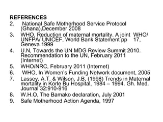 REFERENCES National Safe Motherhood Service Protocol (Ghana),December 2008 WHO, Reduction of maternal mortality. A joint  WHO/ UNFPA/ UNICEF, World Bank Statement pp  17, Geneva 1999 U.N, Towards the UN MDG Review Summit 2010. Recommendation to the UN, February 2011  (Internet) WHO/NRC, February 2011 (Internet) WHO, In Women’s Funding Network document, 2005 Lassey, A.T. & Wilson, J.B, (1998) Trends in Maternal mortality in Korle Bu Hospital, 1984 – 1994. Gh. Med. Journal 32:910-916 W.H.O, The Bamako declaration, July 2001 Safe Motherhood Action Agenda, 1997 