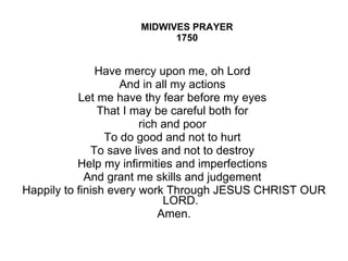 MIDWIVES PRAYER 1750 Have mercy upon me, oh Lord  And in all my actions  Let me have thy fear before my eyes  That I may be careful both for  rich and poor  To do good and not to hurt  To save lives and not to destroy  Help my infirmities and imperfections  And grant me skills and judgement  Happily to finish every work Through JESUS CHRIST OUR LORD. Amen. 