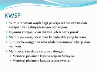 KWSP
 Skim simpanan wajib bagi pekerja sektor swasta dan
    kerajaan yang diupah secara perjanjian.
   Dijamin kerajaan dan dikawal oleh bank pusat
   Membiyai wang persaraan kepada ahli yang bersara.
   Sumber kewangan utama adalah caruman pekerja dan
    majikan.
   Membesarkan dana caruman dengan:
     Memberi pinjaman kepada kerjaan Malaysia
     Memberi pinjaman kepada sektor swasta.
 