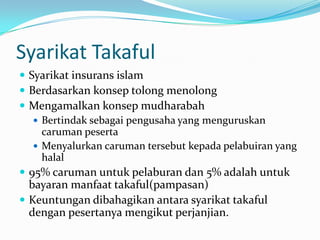 Syarikat Takaful
 Syarikat insurans islam
 Berdasarkan konsep tolong menolong
 Mengamalkan konsep mudharabah
    Bertindak sebagai pengusaha yang menguruskan
     caruman peserta
    Menyalurkan caruman tersebut kepada pelabuiran yang
     halal
 95% caruman untuk pelaburan dan 5% adalah untuk
  bayaran manfaat takaful(pampasan)
 Keuntungan dibahagikan antara syarikat takaful
  dengan pesertanya mengikut perjanjian.
 