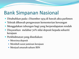 Bank Simpanan Nasional
 Ditubuhkan pada 1 Disember 1974 di bawah akta parlimen
 Teletak dibawah pengawasan kementerian kewangan
 Menggalakan tabungan bagi yang berpendapatan rendah
 Disyaratkan melabur 70% nilai deposit kepada sekuriti
  kerajaan
 Perkhidmatan yang disediakan:
   Menrima deposit
   Membeli surat jaminan kerajaan
   Menjual amanah saham BSN
 